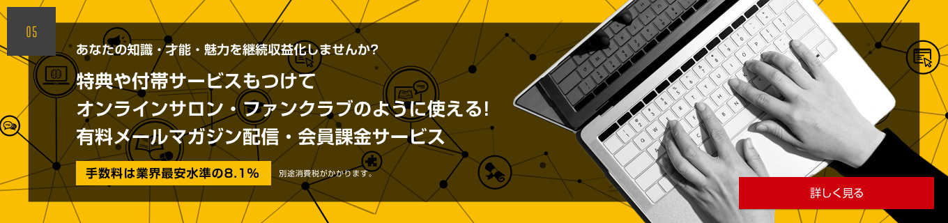 あなたの知識・才能・魅力を継続収益化しませんか？特典や付帯サービスもつけてオンラインサロン・ファンクラブのように使える！有料メールマガジン配信・会員課金サービス　手数料は業界
最安水準の8.1%