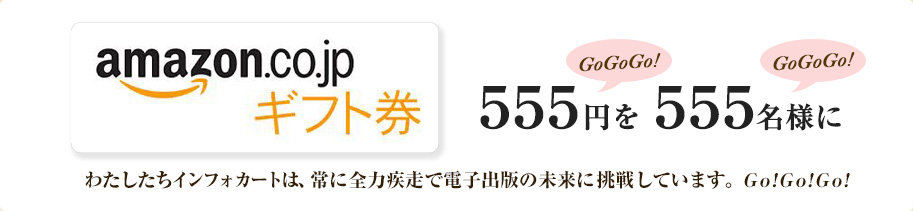 555（GoGoGo!）円を555（GoGoGo!）名様に。わたしたちインフォカートは、常に全力疾走で電子出版の未来に挑戦しています。Go!Go!Go!