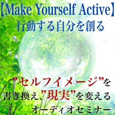 セルフイメージを書き換え、現実を変えるオーディオセミナー、【Make Yourself Active　〜行動する自分を創る〜】引き寄せの法則、超実践的メソッド！