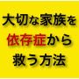 大切な家族を(アルコール・ギャンブル・薬物)依存症から脱却させる方法-自宅治療型特別動画マニュアル-